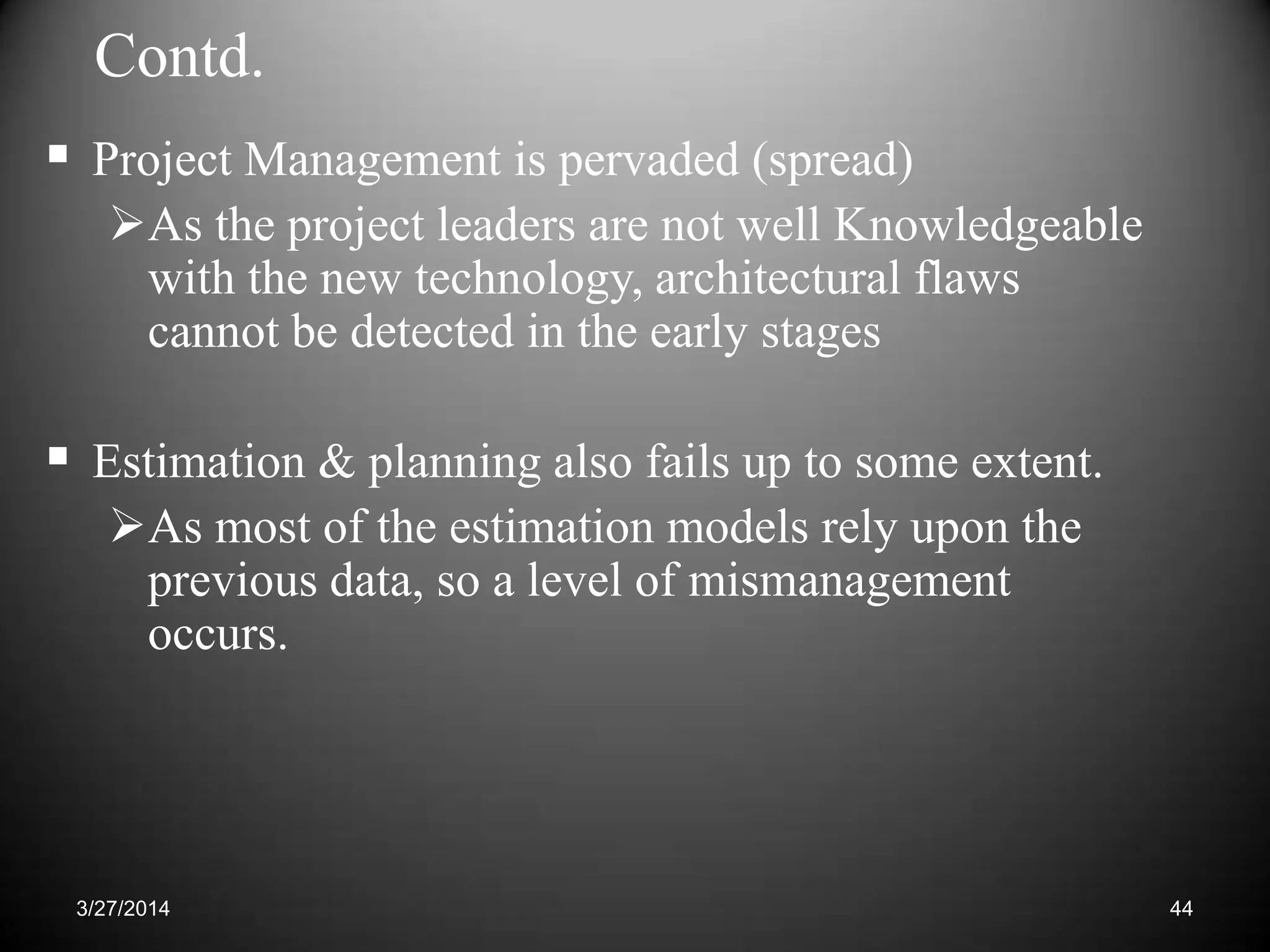Contd.
 Project Management is pervaded (spread)
As the project leaders are not well Knowledgeable
with the new technology, architectural flaws
cannot be detected in the early stages
 Estimation & planning also fails up to some extent.
As most of the estimation models rely upon the
previous data, so a level of mismanagement
occurs.
443/27/2014
 