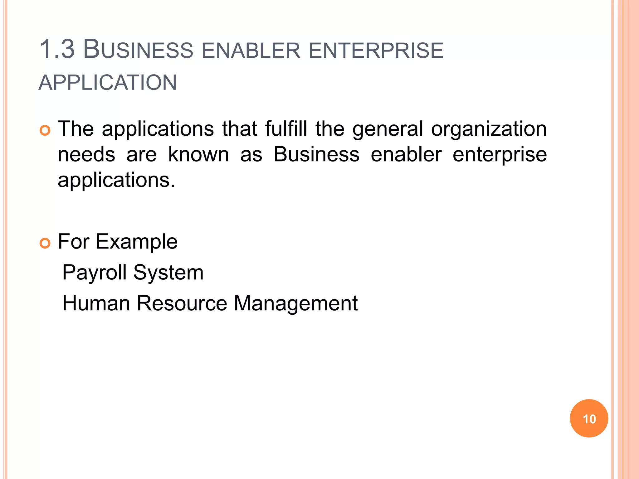 1.3 BUSINESS ENABLER ENTERPRISE
APPLICATION
 The applications that fulfill the general organization
needs are known as Business enabler enterprise
applications.
 For Example
Payroll System
Human Resource Management
10
 