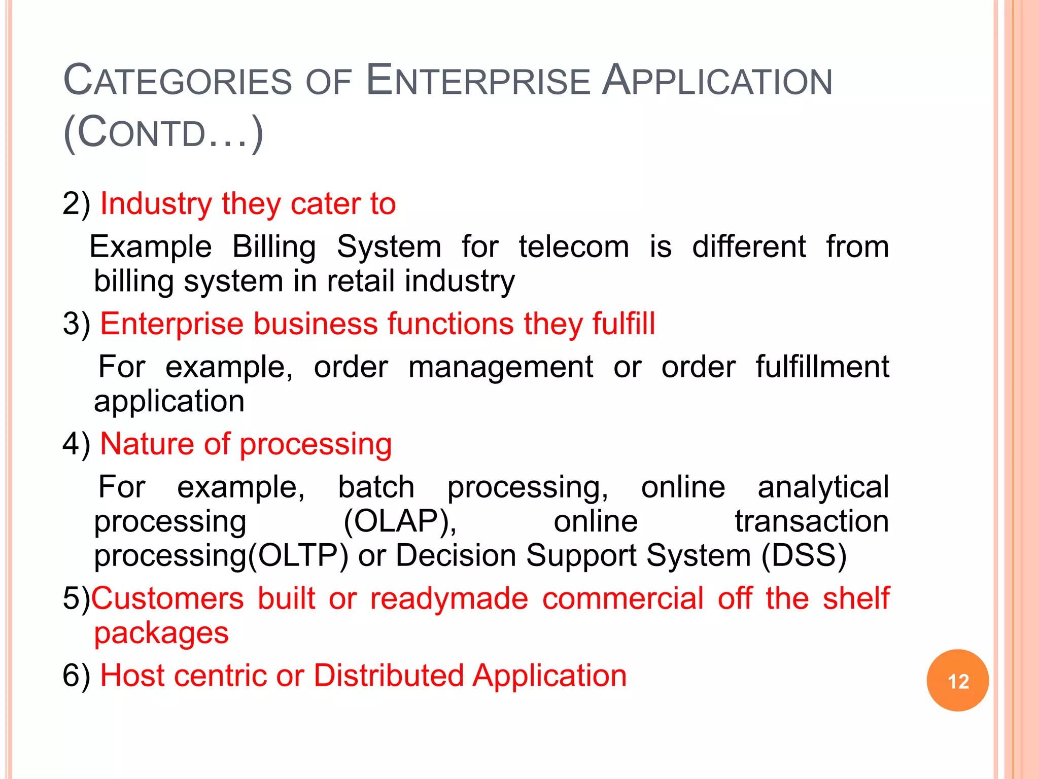 CATEGORIES OF ENTERPRISE APPLICATION
(CONTD…)
2) Industry they cater to
Example Billing System for telecom is different from
billing system in retail industry
3) Enterprise business functions they fulfill
For example, order management or order fulfillment
application
4) Nature of processing
For example, batch processing, online analytical
processing (OLAP), online transaction
processing(OLTP) or Decision Support System (DSS)
5)Customers built or readymade commercial off the shelf
packages
6) Host centric or Distributed Application 12
 