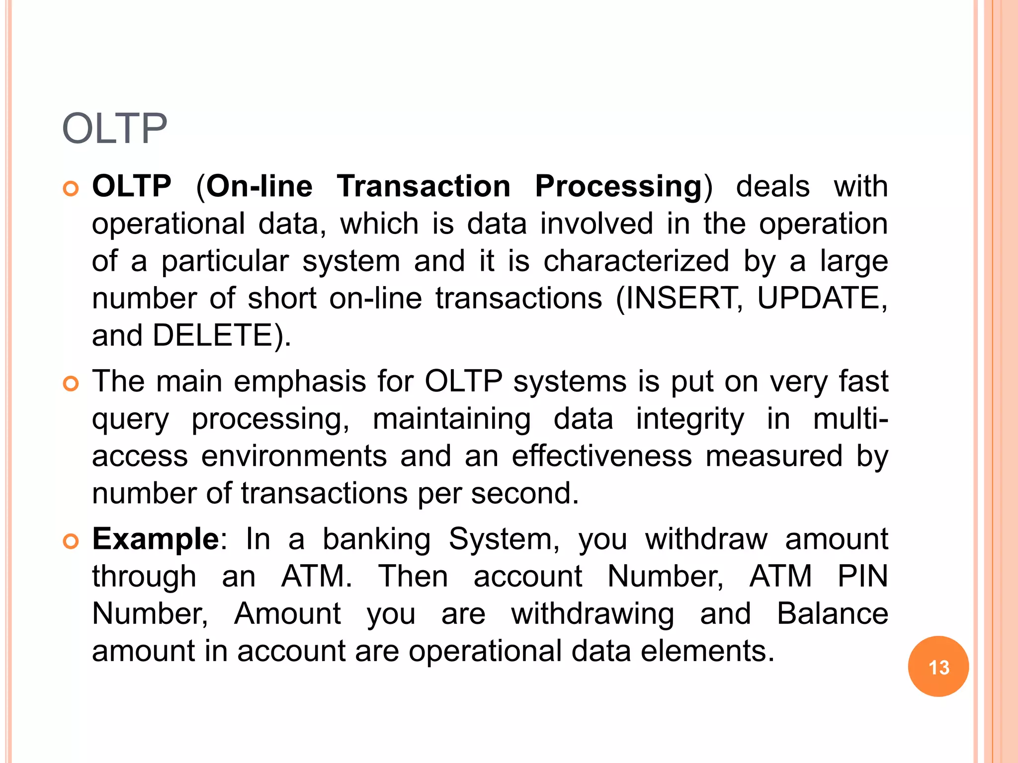 OLTP
 OLTP (On-line Transaction Processing) deals with
operational data, which is data involved in the operation
of a particular system and it is characterized by a large
number of short on-line transactions (INSERT, UPDATE,
and DELETE).
 The main emphasis for OLTP systems is put on very fast
query processing, maintaining data integrity in multi-
access environments and an effectiveness measured by
number of transactions per second.
 Example: In a banking System, you withdraw amount
through an ATM. Then account Number, ATM PIN
Number, Amount you are withdrawing and Balance
amount in account are operational data elements. 13
 
