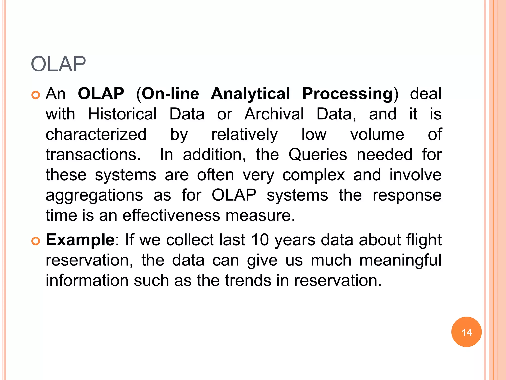OLAP
 An OLAP (On-line Analytical Processing) deal
with Historical Data or Archival Data, and it is
characterized by relatively low volume of
transactions. In addition, the Queries needed for
these systems are often very complex and involve
aggregations as for OLAP systems the response
time is an effectiveness measure.
 Example: If we collect last 10 years data about flight
reservation, the data can give us much meaningful
information such as the trends in reservation.
14
 