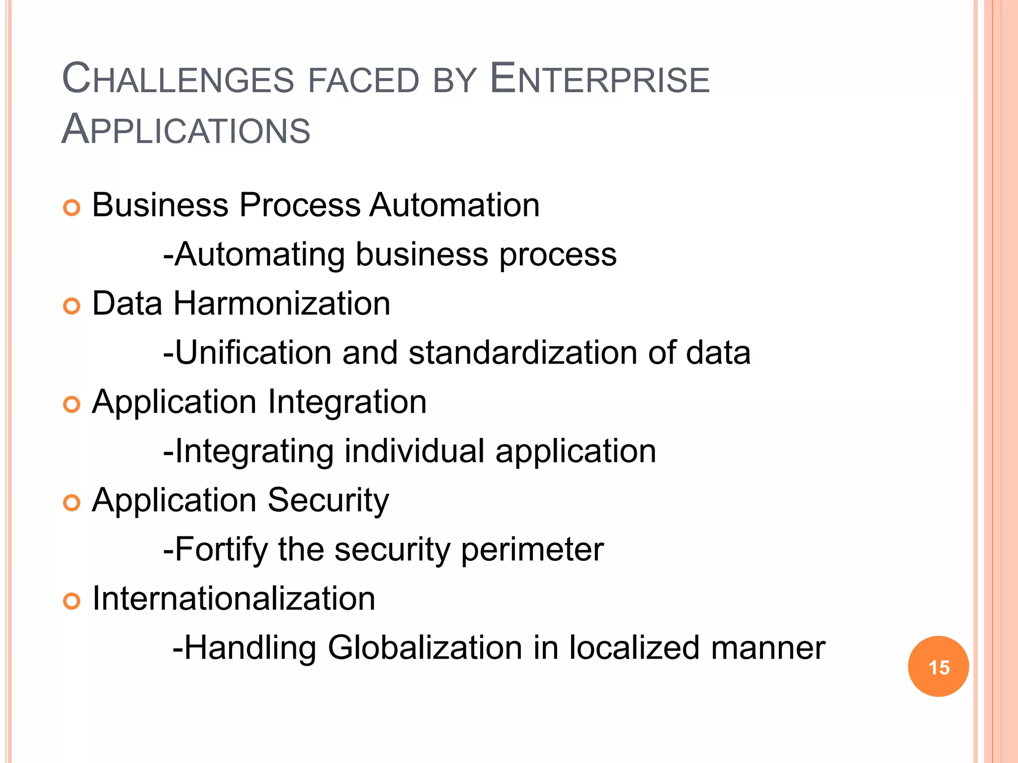 CHALLENGES FACED BY ENTERPRISE
APPLICATIONS
 Business Process Automation
-Automating business process
 Data Harmonization
-Unification and standardization of data
 Application Integration
-Integrating individual application
 Application Security
-Fortify the security perimeter
 Internationalization
-Handling Globalization in localized manner 15
 