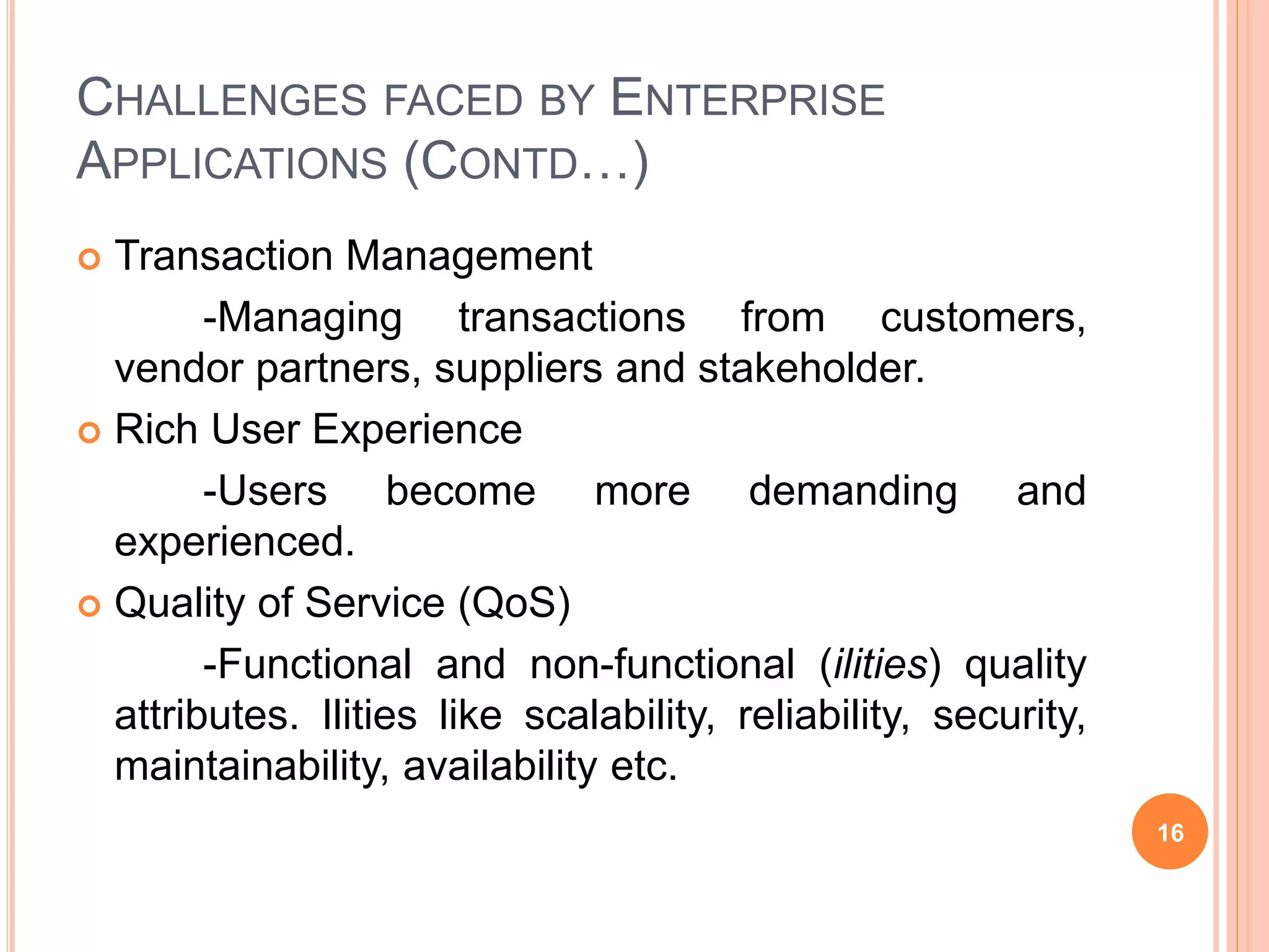 CHALLENGES FACED BY ENTERPRISE
APPLICATIONS (CONTD…)
 Transaction Management
-Managing transactions from customers,
vendor partners, suppliers and stakeholder.
 Rich User Experience
-Users become more demanding and
experienced.
 Quality of Service (QoS)
-Functional and non-functional (ilities) quality
attributes. Ilities like scalability, reliability, security,
maintainability, availability etc.
16
 