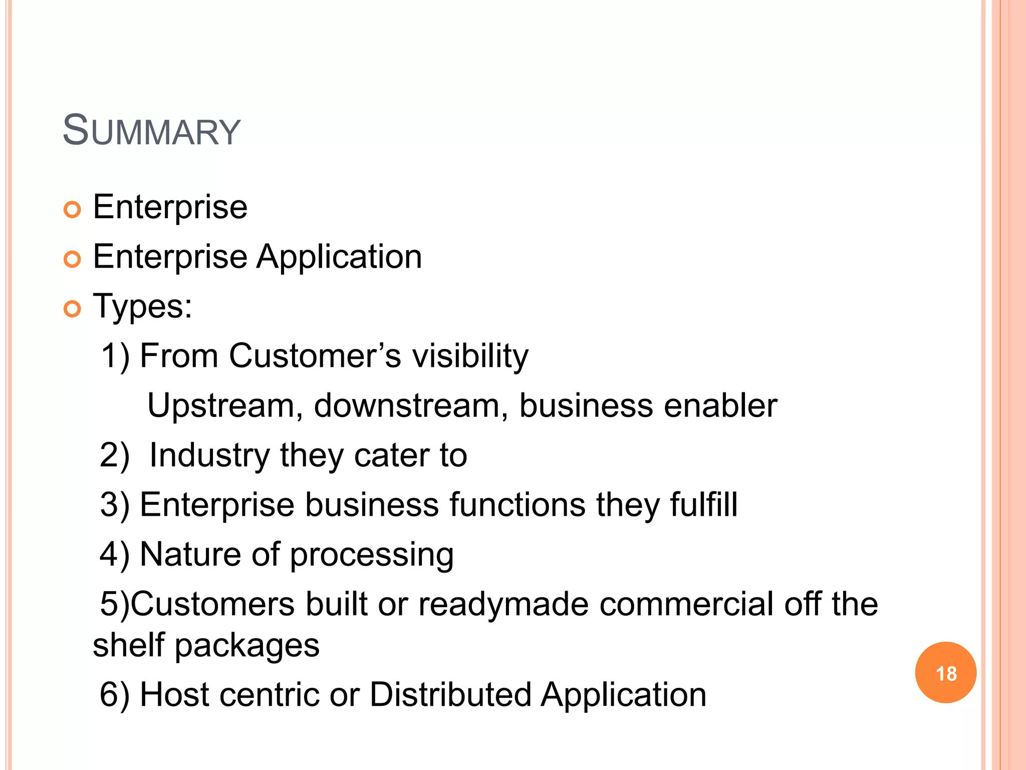 SUMMARY
 Enterprise
 Enterprise Application
 Types:
1) From Customer’s visibility
Upstream, downstream, business enabler
2) Industry they cater to
3) Enterprise business functions they fulfill
4) Nature of processing
5)Customers built or readymade commercial off the
shelf packages
6) Host centric or Distributed Application
18
 