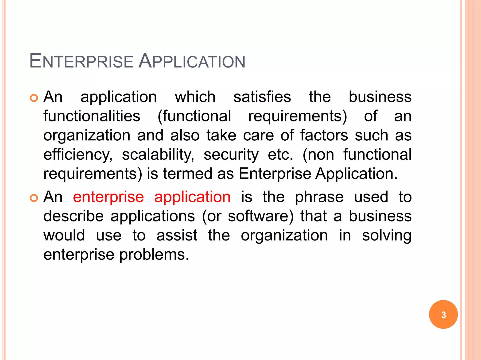 ENTERPRISE APPLICATION
 An application which satisfies the business
functionalities (functional requirements) of an
organization and also take care of factors such as
efficiency, scalability, security etc. (non functional
requirements) is termed as Enterprise Application.
 An enterprise application is the phrase used to
describe applications (or software) that a business
would use to assist the organization in solving
enterprise problems.
3
 