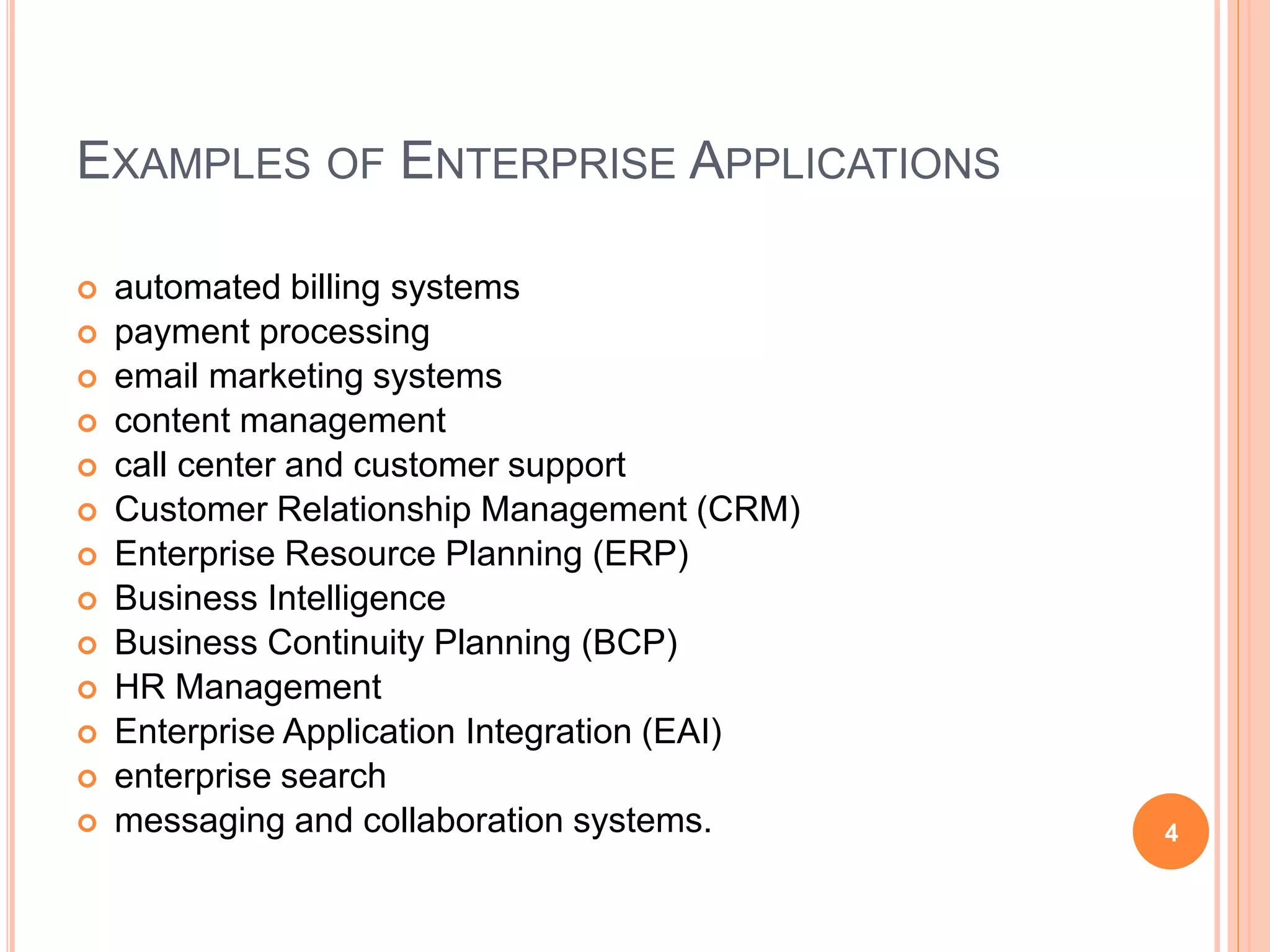 EXAMPLES OF ENTERPRISE APPLICATIONS
 automated billing systems
 payment processing
 email marketing systems
 content management
 call center and customer support
 Customer Relationship Management (CRM)
 Enterprise Resource Planning (ERP)
 Business Intelligence
 Business Continuity Planning (BCP)
 HR Management
 Enterprise Application Integration (EAI)
 enterprise search
 messaging and collaboration systems. 4
 