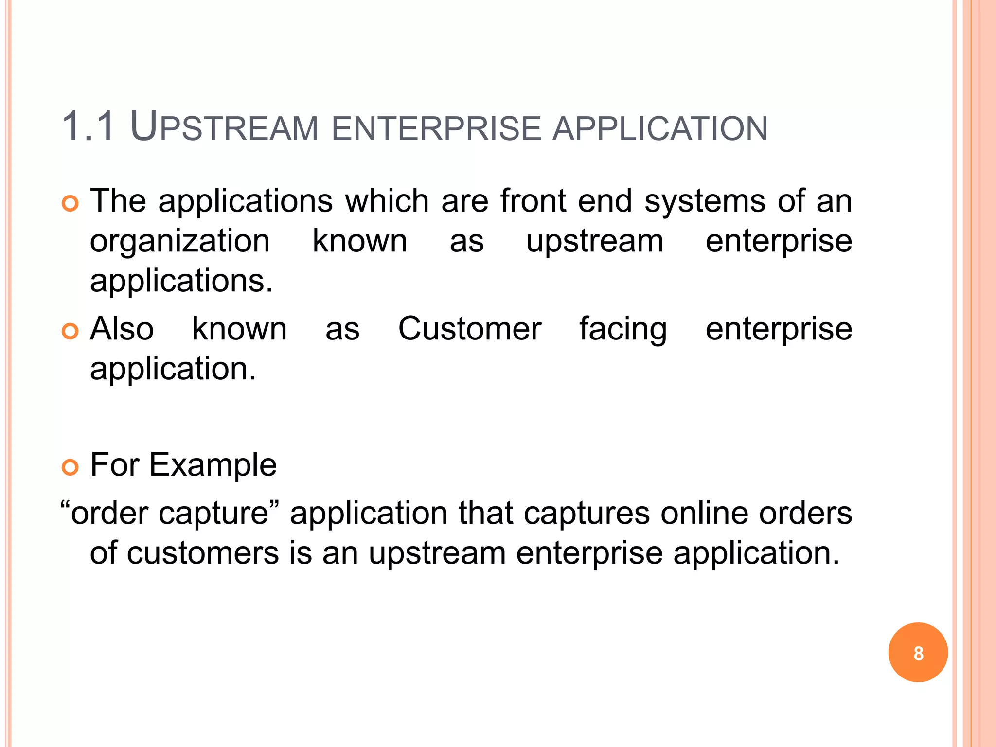 1.1 UPSTREAM ENTERPRISE APPLICATION
 The applications which are front end systems of an
organization known as upstream enterprise
applications.
 Also known as Customer facing enterprise
application.
 For Example
“order capture” application that captures online orders
of customers is an upstream enterprise application.
8
 