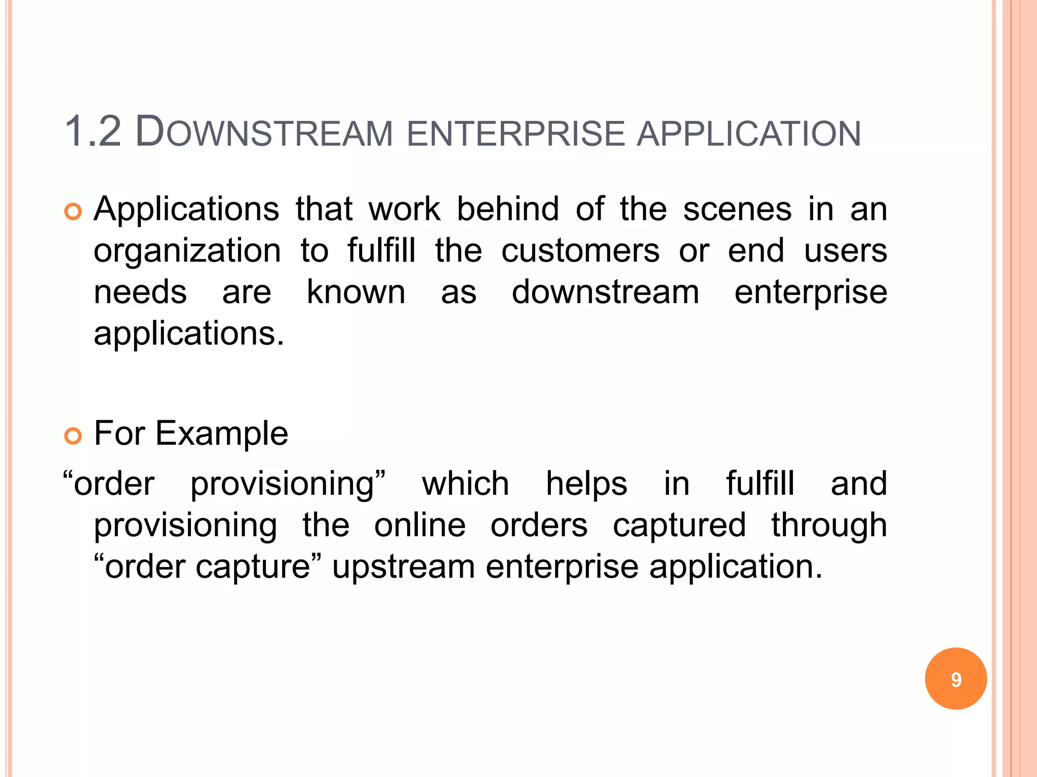 1.2 DOWNSTREAM ENTERPRISE APPLICATION
 Applications that work behind of the scenes in an
organization to fulfill the customers or end users
needs are known as downstream enterprise
applications.
 For Example
“order provisioning” which helps in fulfill and
provisioning the online orders captured through
“order capture” upstream enterprise application.
9
 