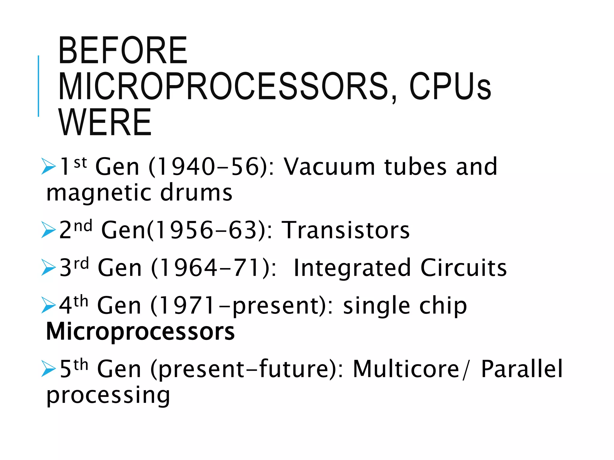 BEFORE
MICROPROCESSORS, CPUs
WERE
1st Gen (1940-56): Vacuum tubes and
magnetic drums
2nd Gen(1956-63): Transistors
3rd Gen (1964-71): Integrated Circuits
4th Gen (1971-present): single chip
Microprocessors
5th Gen (present-future): Multicore/ Parallel
processing
 