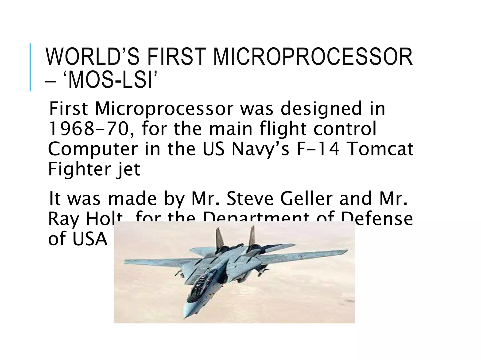 WORLD’S FIRST MICROPROCESSOR
– ‘MOS-LSI’
First Microprocessor was designed in
1968-70, for the main flight control
Computer in the US Navy’s F-14 Tomcat
Fighter jet
It was made by Mr. Steve Geller and Mr.
Ray Holt for the Department of Defense
of USA
 