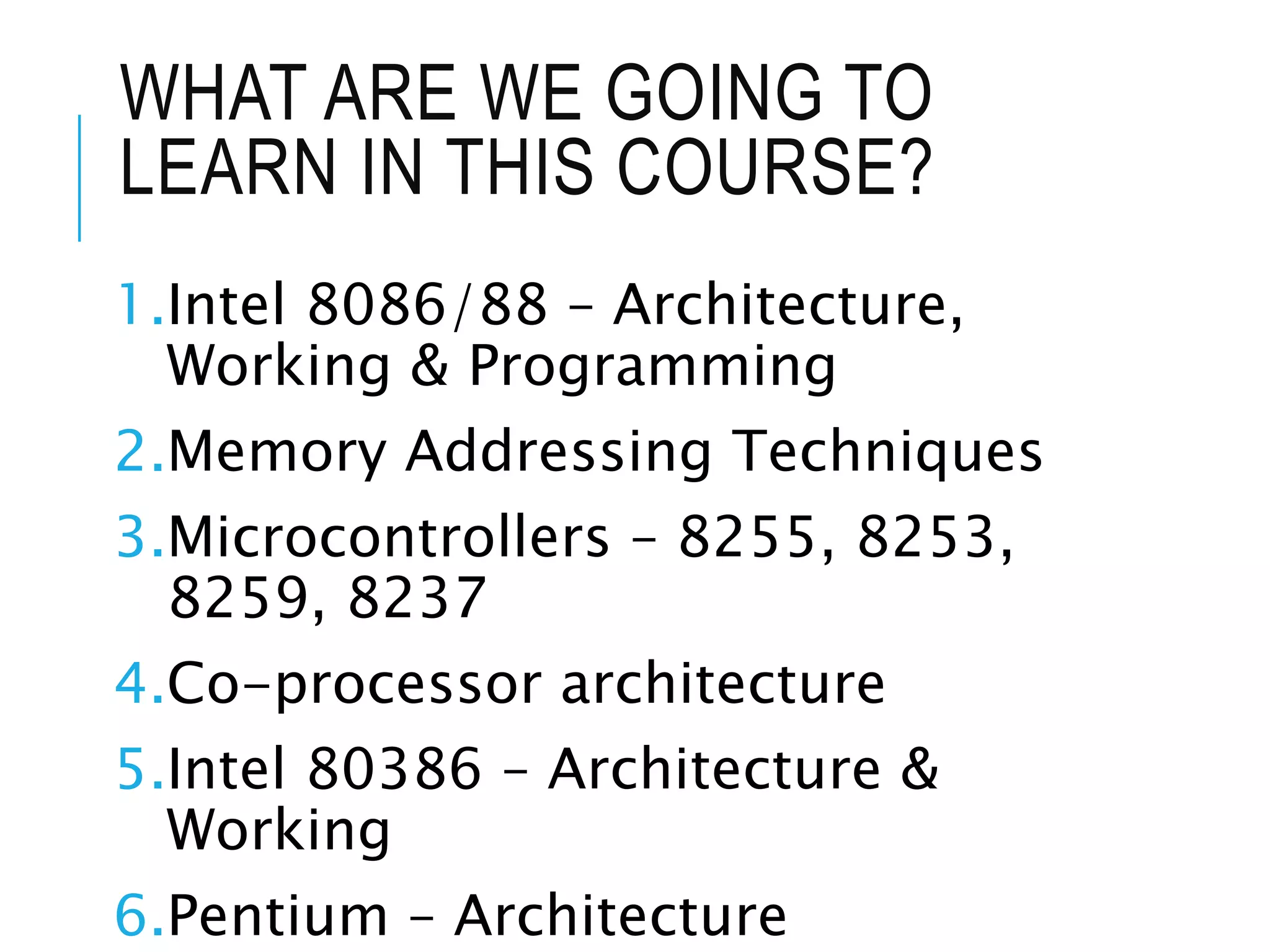 WHAT ARE WE GOING TO
LEARN IN THIS COURSE?
1.Intel 8086/88 – Architecture,
Working & Programming
2.Memory Addressing Techniques
3.Microcontrollers – 8255, 8253,
8259, 8237
4.Co-processor architecture
5.Intel 80386 – Architecture &
Working
6.Pentium – Architecture
 