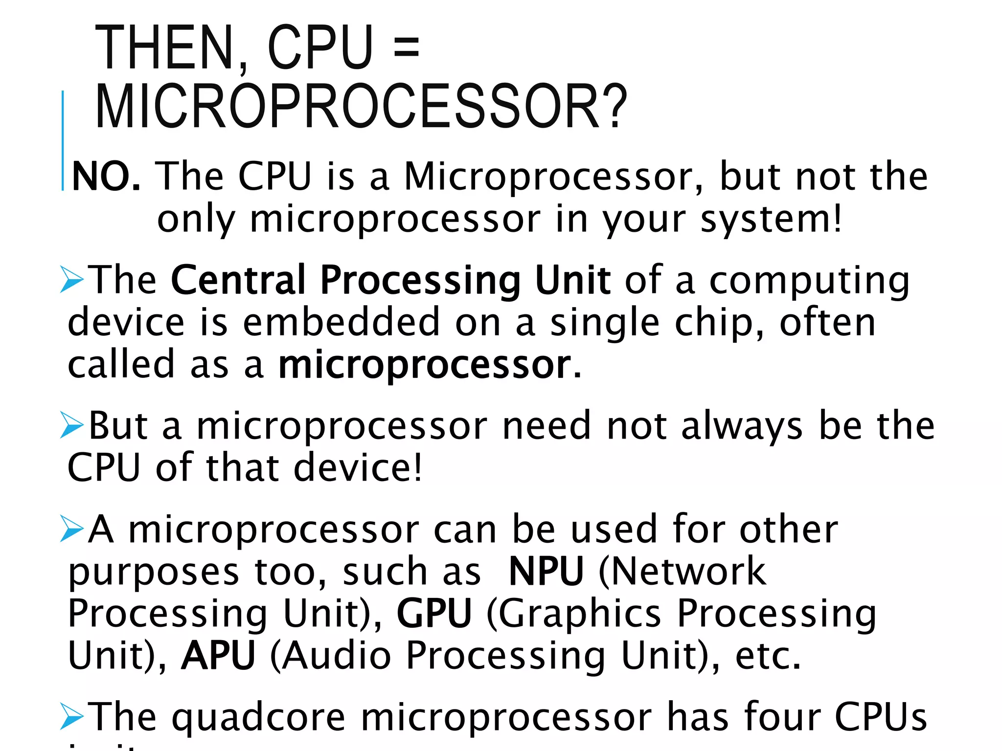 THEN, CPU =
MICROPROCESSOR?
NO. The CPU is a Microprocessor, but not the
only microprocessor in your system!
The Central Processing Unit of a computing
device is embedded on a single chip, often
called as a microprocessor.
But a microprocessor need not always be the
CPU of that device!
A microprocessor can be used for other
purposes too, such as NPU (Network
Processing Unit), GPU (Graphics Processing
Unit), APU (Audio Processing Unit), etc.
The quadcore microprocessor has four CPUs
 