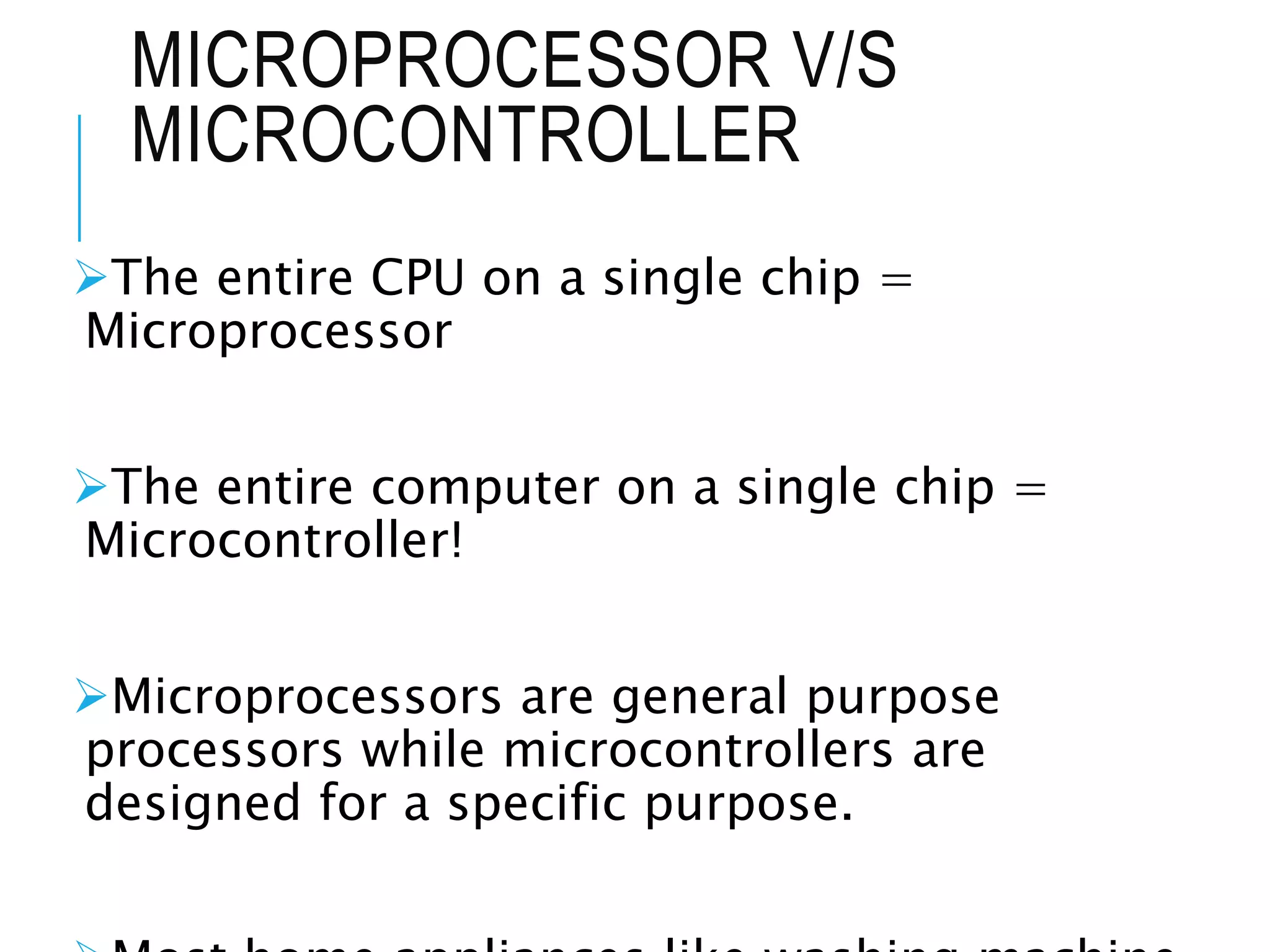MICROPROCESSOR V/S
MICROCONTROLLER
The entire CPU on a single chip =
Microprocessor
The entire computer on a single chip =
Microcontroller!
Microprocessors are general purpose
processors while microcontrollers are
designed for a specific purpose.
 