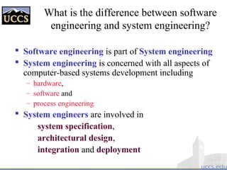 What is the difference between software
engineering and system engineering?
 Software engineering is part of System engineering
 System engineering is concerned with all aspects of
computer-based systems development including
– hardware,
– software and
– process engineering
 System engineers are involved in
system specification,
architectural design,
integration and deployment
 
