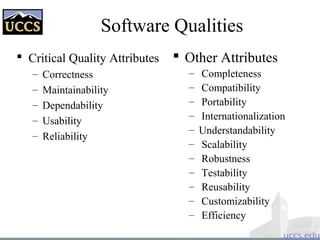 Software Qualities
 Critical Quality Attributes
– Correctness
– Maintainability
– Dependability
– Usability
– Reliability
 Other Attributes
– Completeness
– Compatibility
– Portability
– Internationalization
– Understandability
– Scalability
– Robustness
– Testability
– Reusability
– Customizability
– Efficiency
 