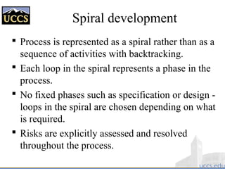 Spiral development
 Process is represented as a spiral rather than as a
sequence of activities with backtracking.
 Each loop in the spiral represents a phase in the
process.
 No fixed phases such as specification or design -
loops in the spiral are chosen depending on what
is required.
 Risks are explicitly assessed and resolved
throughout the process.
 