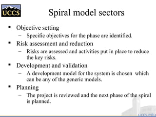 Spiral model sectors
 Objective setting
– Specific objectives for the phase are identified.
 Risk assessment and reduction
– Risks are assessed and activities put in place to reduce
the key risks.
 Development and validation
– A development model for the system is chosen which
can be any of the generic models.
 Planning
– The project is reviewed and the next phase of the spiral
is planned.
 