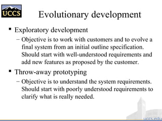 Evolutionary development
 Exploratory development
– Objective is to work with customers and to evolve a
final system from an initial outline specification.
Should start with well-understood requirements and
add new features as proposed by the customer.
 Throw-away prototyping
– Objective is to understand the system requirements.
Should start with poorly understood requirements to
clarify what is really needed.
 