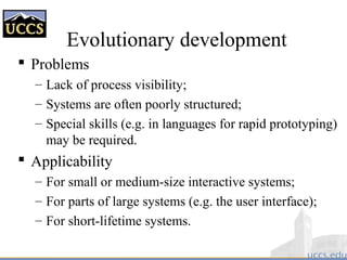 Evolutionary development
 Problems
– Lack of process visibility;
– Systems are often poorly structured;
– Special skills (e.g. in languages for rapid prototyping)
may be required.
 Applicability
– For small or medium-size interactive systems;
– For parts of large systems (e.g. the user interface);
– For short-lifetime systems.
 