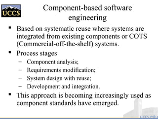 Component-based software
engineering
 Based on systematic reuse where systems are
integrated from existing components or COTS
(Commercial-off-the-shelf) systems.
 Process stages
– Component analysis;
– Requirements modification;
– System design with reuse;
– Development and integration.
 This approach is becoming increasingly used as
component standards have emerged.
 