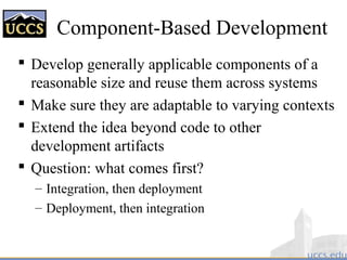 Component-Based Development
 Develop generally applicable components of a
reasonable size and reuse them across systems
 Make sure they are adaptable to varying contexts
 Extend the idea beyond code to other
development artifacts
 Question: what comes first?
– Integration, then deployment
– Deployment, then integration
 