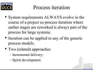 Process iteration
 System requirements ALWAYS evolve in the
course of a project so process iteration where
earlier stages are reworked is always part of the
process for large systems.
 Iteration can be applied to any of the generic
process models.
 Two (related) approaches
– Incremental delivery;
– Spiral development.
 