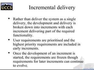 Incremental delivery
 Rather than deliver the system as a single
delivery, the development and delivery is
broken down into increments with each
increment delivering part of the required
functionality.
 User requirements are prioritised and the
highest priority requirements are included in
early increments.
 Once the development of an increment is
started, the requirements are frozen though
requirements for later increments can continue
to evolve.
 