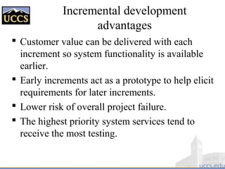 Incremental development
advantages
 Customer value can be delivered with each
increment so system functionality is available
earlier.
 Early increments act as a prototype to help elicit
requirements for later increments.
 Lower risk of overall project failure.
 The highest priority system services tend to
receive the most testing.
 