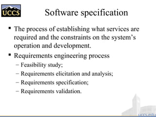 Software specification
 The process of establishing what services are
required and the constraints on the system’s
operation and development.
 Requirements engineering process
– Feasibility study;
– Requirements elicitation and analysis;
– Requirements specification;
– Requirements validation.
 