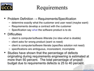 Requirements
 Problem Definition → Requirements/Specification
– determine exactly what the customer and user need (maybe want)
– Requirements develop a contract with the customer
– Specification say what the software product is to do
 Difficulties
– client is computer/software illiterate (no idea what is doable)
– client asks for wrong product (want vs need)
– client is computer/software literate (specifies solution not need)
– specifications are ambiguous, inconsistent, incomplete
 Studies have shown that the percentage of defects
originating during requirements engineering is estimated at
more than 50 percent. The total percentage of project
budget due to requirements defects is 25 to 40 percent.
 