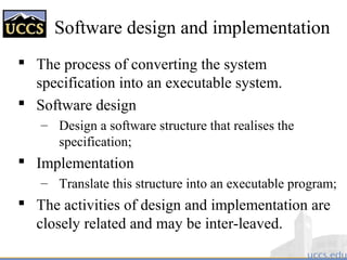 Software design and implementation
 The process of converting the system
specification into an executable system.
 Software design
– Design a software structure that realises the
specification;
 Implementation
– Translate this structure into an executable program;
 The activities of design and implementation are
closely related and may be inter-leaved.
 