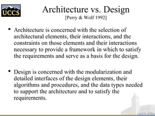 Architecture vs. Design
[Perry & Wolf 1992]
 Architecture is concerned with the selection of
architectural elements, their interactions, and the
constraints on those elements and their interactions
necessary to provide a framework in which to satisfy
the requirements and serve as a basis for the design.
 Design is concerned with the modularization and
detailed interfaces of the design elements, their
algorithms and procedures, and the data types needed
to support the architecture and to satisfy the
requirements.
 