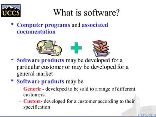 What is software?
 Computer programs and associated
documentation
 Software products may be developed for a
particular customer or may be developed for a
general market
 Software products may be
– Generic - developed to be sold to a range of different
customers
– Custom- developed for a customer according to their
specification
 