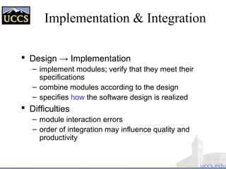 Implementation & Integration
 Design → Implementation
– implement modules; verify that they meet their
specifications
– combine modules according to the design
– specifies how the software design is realized
 Difficulties
– module interaction errors
– order of integration may influence quality and
productivity
 