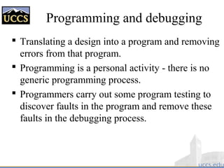 Programming and debugging
 Translating a design into a program and removing
errors from that program.
 Programming is a personal activity - there is no
generic programming process.
 Programmers carry out some program testing to
discover faults in the program and remove these
faults in the debugging process.
 