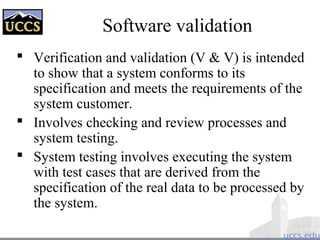 Software validation
 Verification and validation (V & V) is intended
to show that a system conforms to its
specification and meets the requirements of the
system customer.
 Involves checking and review processes and
system testing.
 System testing involves executing the system
with test cases that are derived from the
specification of the real data to be processed by
the system.
 