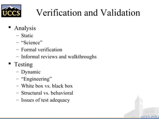 Verification and Validation
 Analysis
– Static
– “Science”
– Formal verification
– Informal reviews and walkthroughs
 Testing
– Dynamic
– “Engineering”
– White box vs. black box
– Structural vs. behavioral
– Issues of test adequacy
 