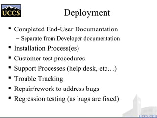Deployment
 Completed End-User Documentation
– Separate from Developer documentation
 Installation Process(es)
 Customer test procedures
 Support Processes (help desk, etc…)
 Trouble Tracking
 Repair/rework to address bugs
 Regression testing (as bugs are fixed)
 