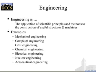 Engineering
 Engineering is …
– The application of scientific principles and methods to
the construction of useful structures & machines
 Examples
– Mechanical engineering
– Computer engineering
– Civil engineering
– Chemical engineering
– Electrical engineering
– Nuclear engineering
– Aeronautical engineering
 
