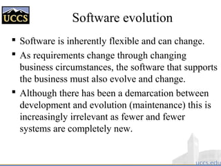 Software evolution
 Software is inherently flexible and can change.
 As requirements change through changing
business circumstances, the software that supports
the business must also evolve and change.
 Although there has been a demarcation between
development and evolution (maintenance) this is
increasingly irrelevant as fewer and fewer
systems are completely new.
 