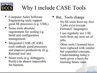 Why I include CASE Tools
 Computer Aides Software
Engineering tools support
good SE processes (e.g. UML)
 Some tools absolute
requirement for scaling e.g.
build and configuration
management.
 Integrated CASE (ICASE)
tools embody good processes
and improve productivity (E.g.
Rational tool set)
 Some tools (e.g. debuggers,
Purify) do almost impossible
for humans.
 But.. Tools change
– No SE tools from my first
3 jobs exist (except
Fortran/C languages)
– I use regularly use 3 SE
tools from my next set of
jobs.
– Other tools I learned have
been replaced with similar
but expanded concepts..
Understanding today;s
tools gives a basis for
learning future ones.
 