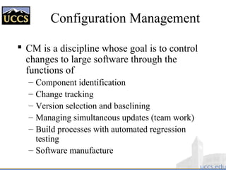 Configuration Management
 CM is a discipline whose goal is to control
changes to large software through the
functions of
– Component identification
– Change tracking
– Version selection and baselining
– Managing simultaneous updates (team work)
– Build processes with automated regression
testing
– Software manufacture
 