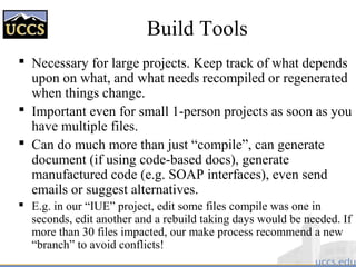 Build Tools
 Necessary for large projects. Keep track of what depends
upon on what, and what needs recompiled or regenerated
when things change.
 Important even for small 1-person projects as soon as you
have multiple files.
 Can do much more than just “compile”, can generate
document (if using code-based docs), generate
manufactured code (e.g. SOAP interfaces), even send
emails or suggest alternatives.
 E.g. in our “IUE” project, edit some files compile was one in
seconds, edit another and a rebuild taking days would be needed. If
more than 30 files impacted, our make process recommend a new
“branch” to avoid conflicts!
 