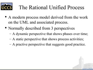 The Rational Unified Process
 A modern process model derived from the work
on the UML and associated process.
 Normally described from 3 perspectives
– A dynamic perspective that shows phases over time;
– A static perspective that shows process activities;
– A practive perspective that suggests good practice.
 