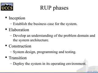 RUP phases
 Inception
– Establish the business case for the system.
 Elaboration
– Develop an understanding of the problem domain and
the system architecture.
 Construction
– System design, programming and testing.
 Transition
– Deploy the system in its operating environment.
 