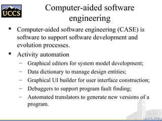 Computer-aided software
engineering
 Computer-aided software engineering (CASE) is
software to support software development and
evolution processes.
 Activity automation
– Graphical editors for system model development;
– Data dictionary to manage design entities;
– Graphical UI builder for user interface construction;
– Debuggers to support program fault finding;
– Automated translators to generate new versions of a
program.
 