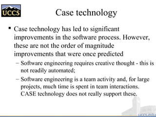 Case technology
 Case technology has led to significant
improvements in the software process. However,
these are not the order of magnitude
improvements that were once predicted
– Software engineering requires creative thought - this is
not readily automated;
– Software engineering is a team activity and, for large
projects, much time is spent in team interactions.
CASE technology does not really support these.
 