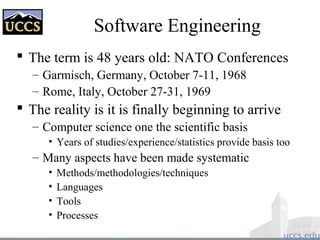 Software Engineering
 The term is 48 years old: NATO Conferences
– Garmisch, Germany, October 7-11, 1968
– Rome, Italy, October 27-31, 1969
 The reality is it is finally beginning to arrive
– Computer science one the scientific basis
• Years of studies/experience/statistics provide basis too
– Many aspects have been made systematic
• Methods/methodologies/techniques
• Languages
• Tools
• Processes
 
