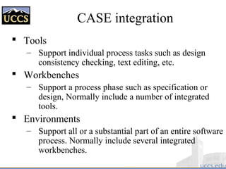 CASE integration
 Tools
– Support individual process tasks such as design
consistency checking, text editing, etc.
 Workbenches
– Support a process phase such as specification or
design, Normally include a number of integrated
tools.
 Environments
– Support all or a substantial part of an entire software
process. Normally include several integrated
workbenches.
 