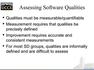 Assessing Software Qualities
 Qualities must be measurable/quantifiable
 Measurement requires that qualities be
precisely defined
 Improvement requires accurate and
consistent measurements
 For most SD groups, qualities are informally
defined and are difficult to assess
 